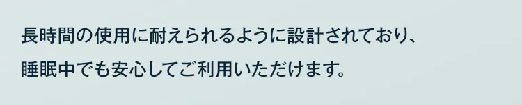 長時間の仕様に耐えられるように設計されており、睡眠中でも安心してご利用いただけます